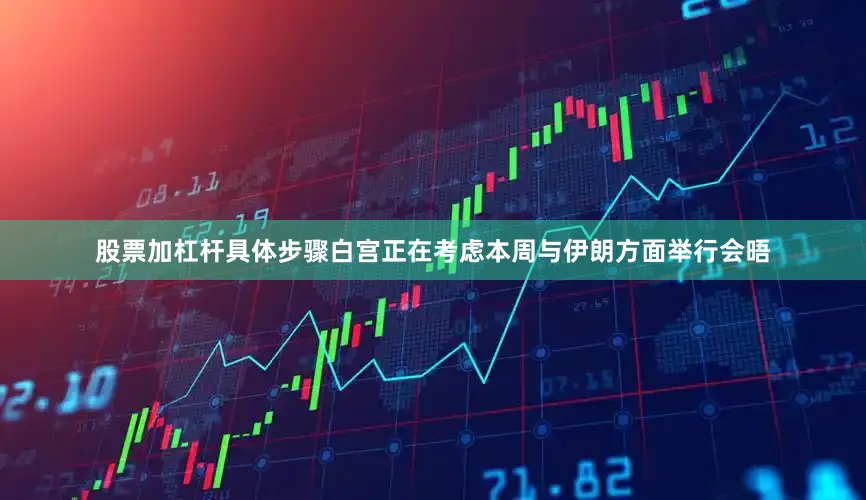 股票加杠杆具体步骤白宫正在考虑本周与伊朗方面举行会晤
