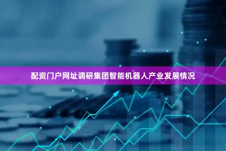 配资门户网址调研集团智能机器人产业发展情况