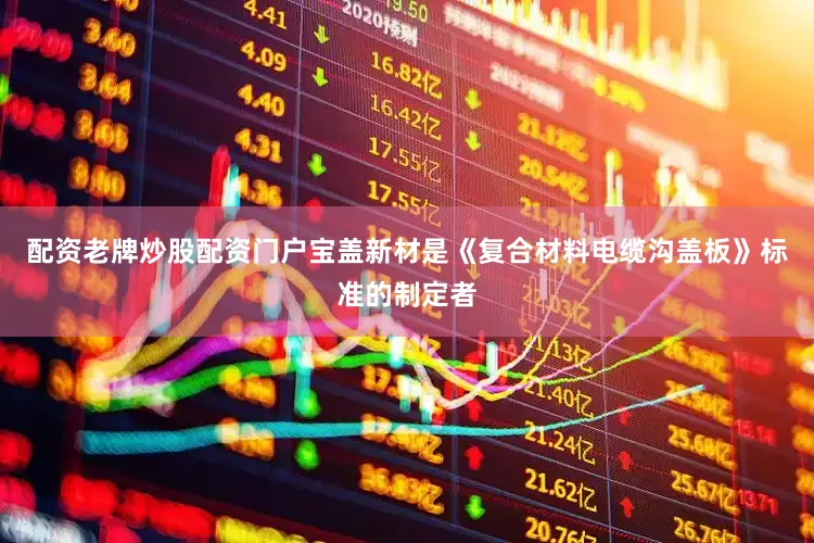 配资老牌炒股配资门户宝盖新材是《复合材料电缆沟盖板》标准的制定者