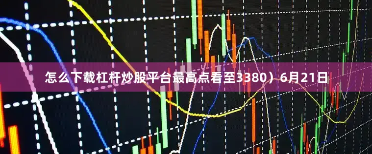怎么下载杠杆炒股平台最高点看至3380）6月21日