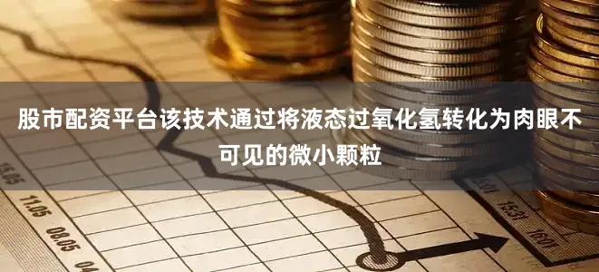 股市配资平台该技术通过将液态过氧化氢转化为肉眼不可见的微小颗粒