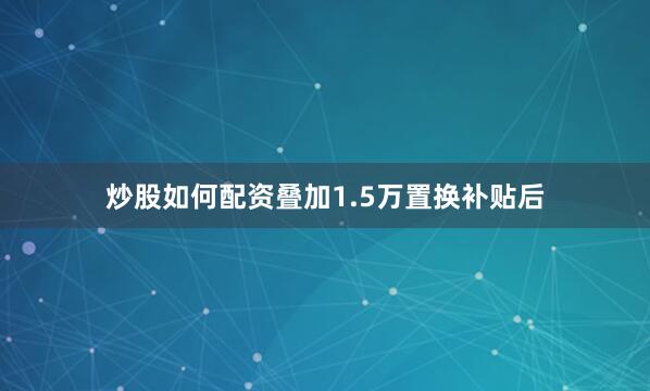 炒股如何配资叠加1.5万置换补贴后